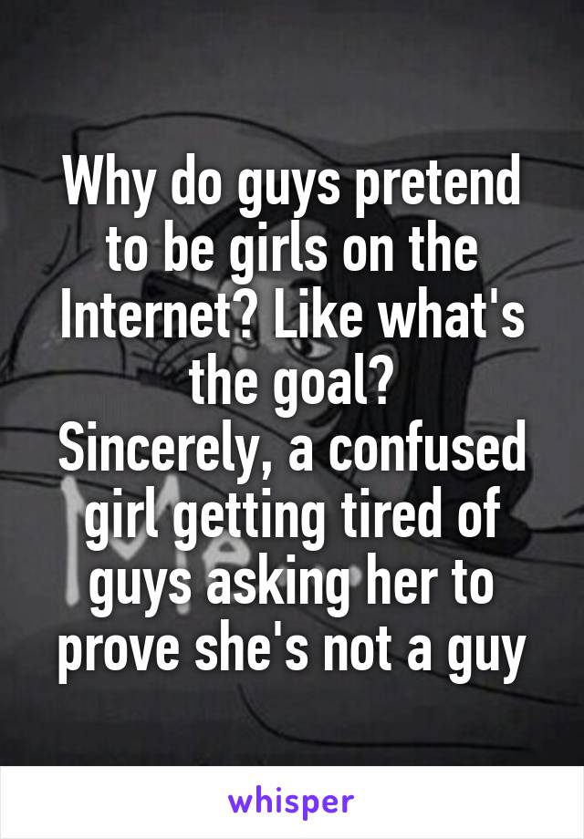 Why do guys pretend to be girls on the Internet? Like what's the goal?
Sincerely, a confused girl getting tired of guys asking her to prove she's not a guy