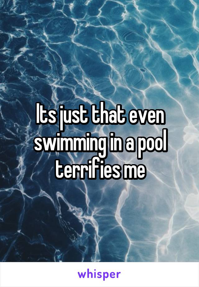 Its just that even swimming in a pool terrifies me