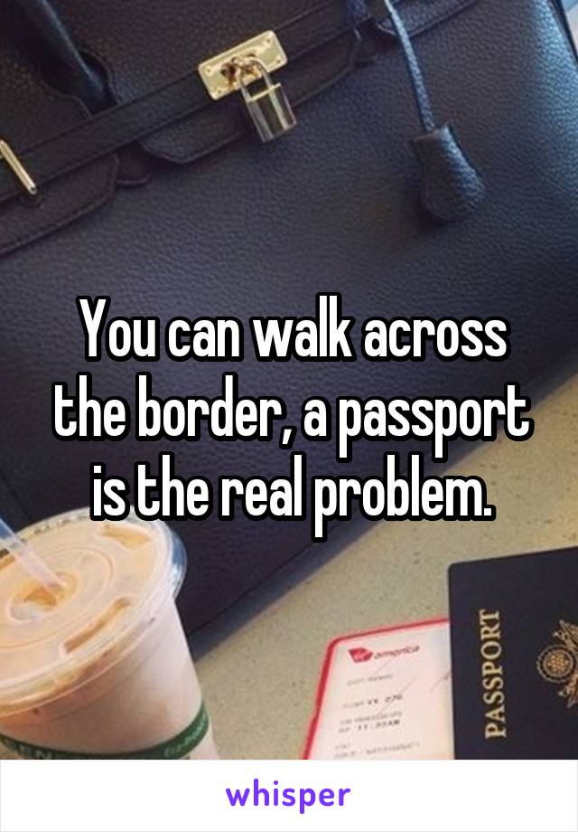 You can walk across the border, a passport is the real problem.