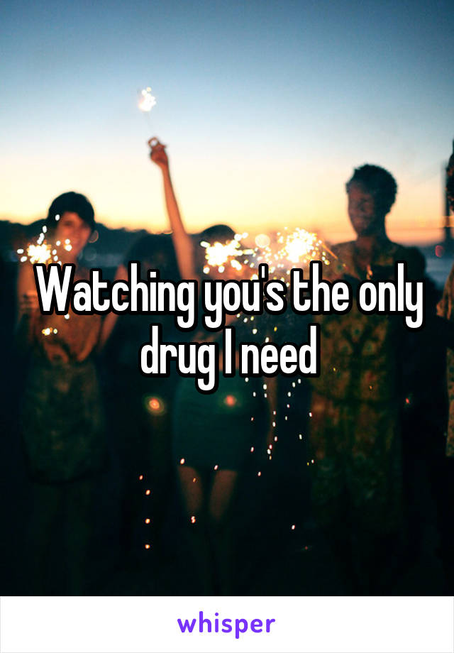 Watching you's the only drug I need