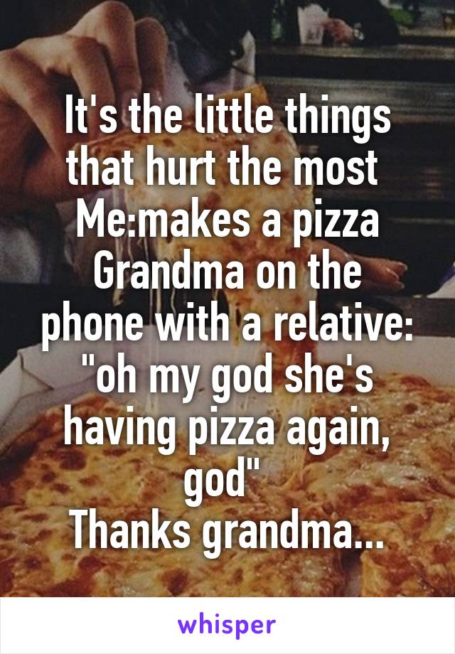 It's the little things that hurt the most 
Me:makes a pizza
Grandma on the phone with a relative: "oh my god she's having pizza again, god" 
Thanks grandma...