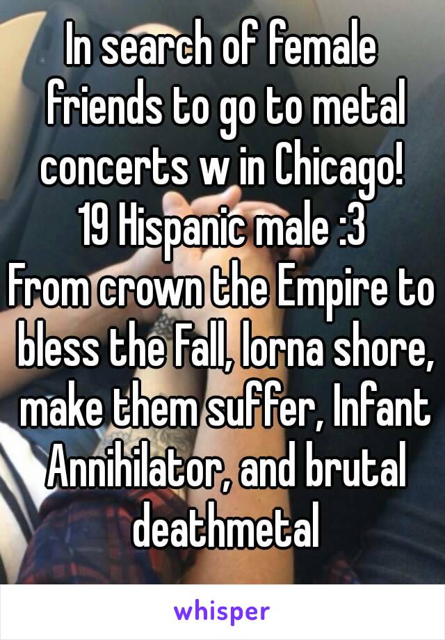 In search of female friends to go to metal concerts w in Chicago! 
19 Hispanic male :3
From crown the Empire to bless the Fall, lorna shore, make them suffer, Infant Annihilator, and brutal deathmetal