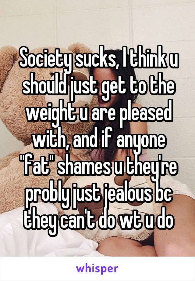 Society sucks, I think u should just get to the weight u are pleased with, and if anyone "fat" shames u they're probly just jealous bc they can't do wt u do