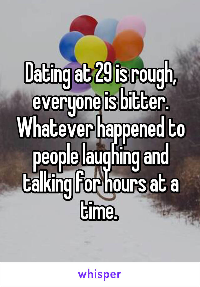 Dating at 29 is rough, everyone is bitter. Whatever happened to people laughing and talking for hours at a time. 