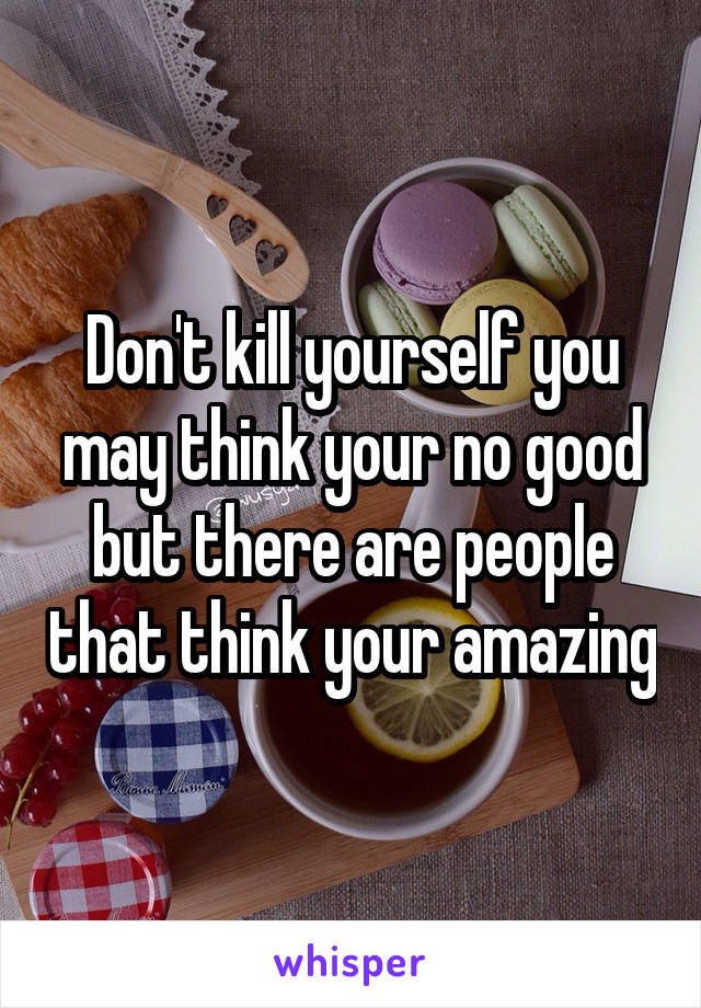 Don't kill yourself you may think your no good but there are people that think your amazing