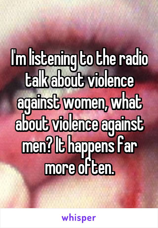 I'm listening to the radio talk about violence against women, what about violence against men? It happens far more often.