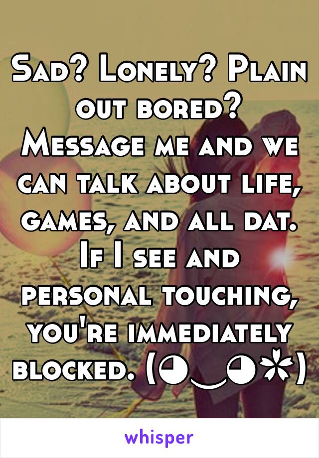 Sad? Lonely? Plain out bored? Message me and we can talk about life, games, and all dat. If I see and personal touching, you're immediately blocked. (◕‿◕✿) 