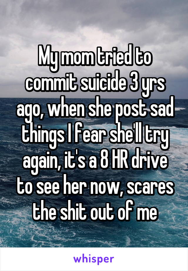 My mom tried to commit suicide 3 yrs ago, when she post sad things I fear she'll try again, it's a 8 HR drive to see her now, scares the shit out of me