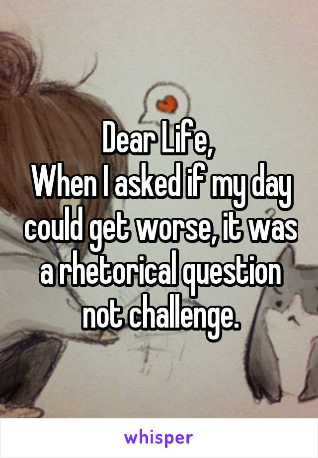 Dear Life, 
When I asked if my day could get worse, it was a rhetorical question not challenge.