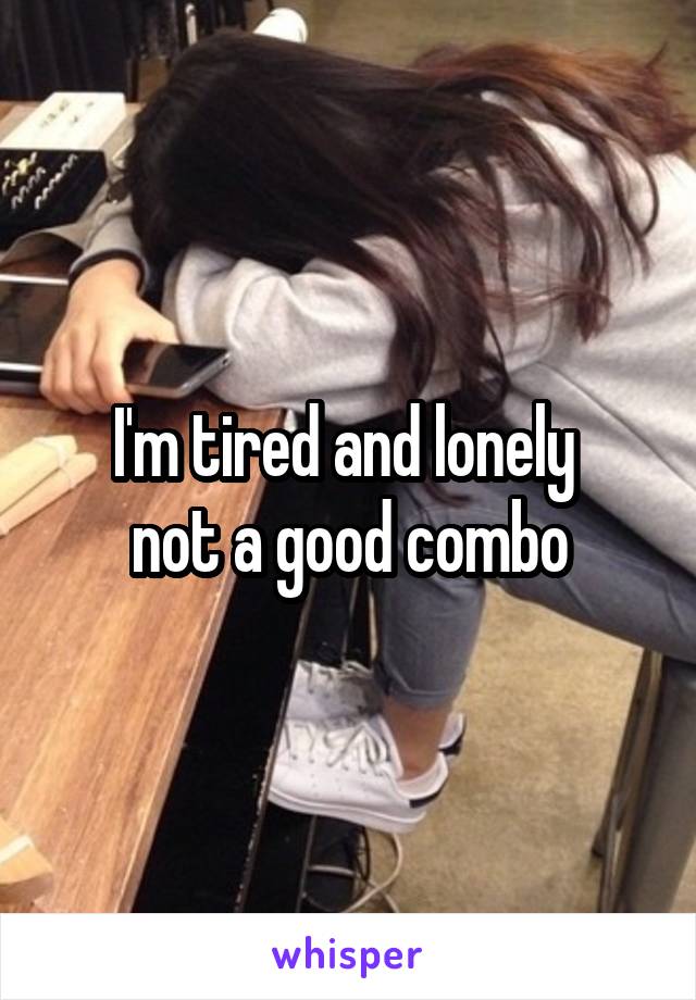 I'm tired and lonely 
not a good combo