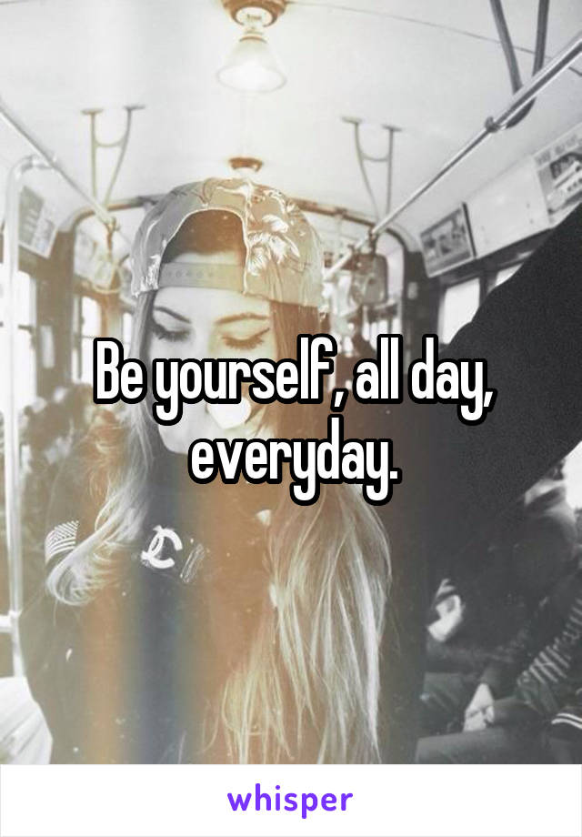 Be yourself, all day, everyday.