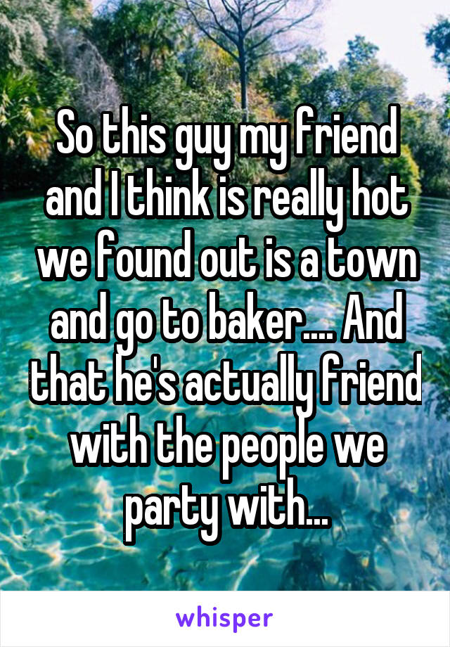 So this guy my friend and I think is really hot we found out is a town and go to baker.... And that he's actually friend with the people we party with...