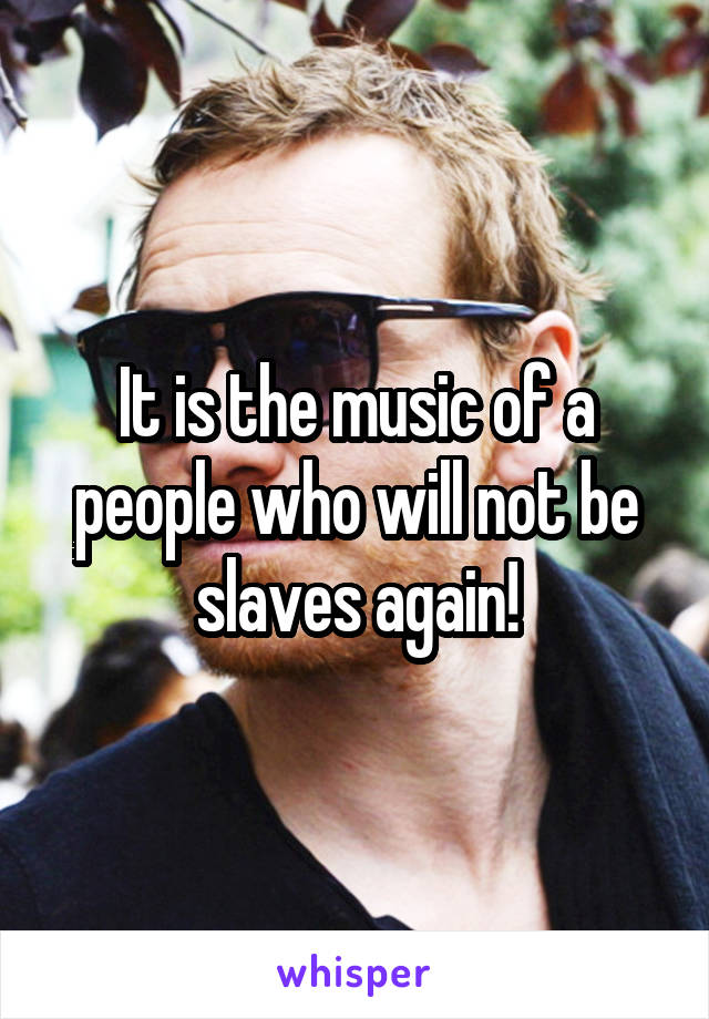 It is the music of a people who will not be slaves again!