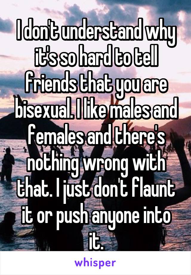 I don't understand why it's so hard to tell friends that you are bisexual. I like males and females and there's nothing wrong with that. I just don't flaunt it or push anyone into it.