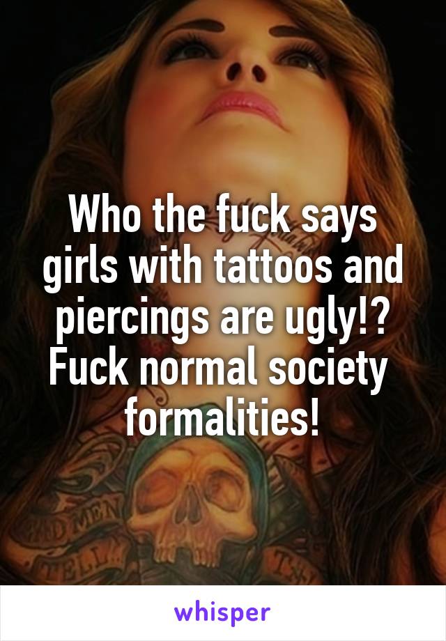 Who the fuck says girls with tattoos and piercings are ugly!? Fuck normal society  formalities!