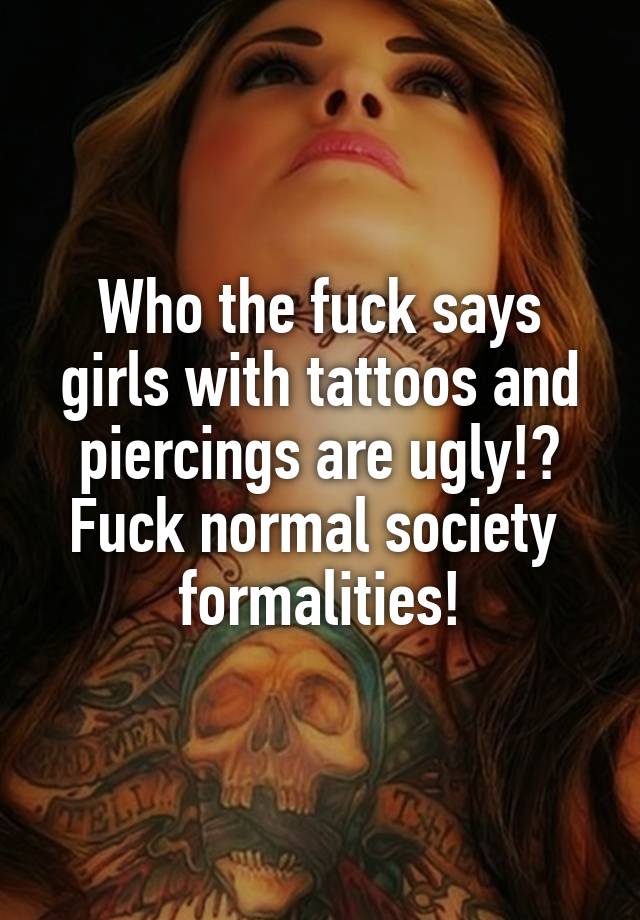 Who the fuck says girls with tattoos and piercings are ugly!? Fuck normal society  formalities!