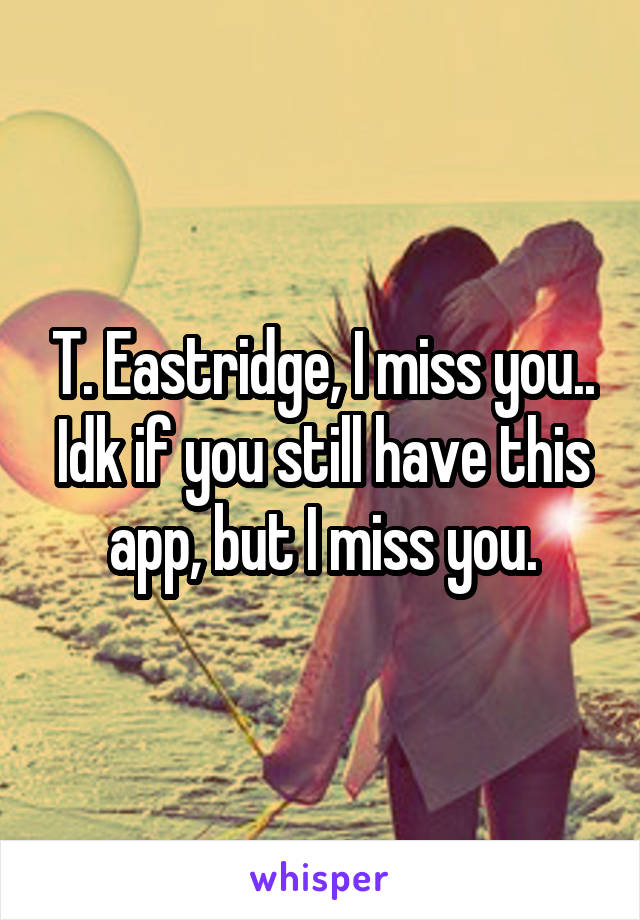 T. Eastridge, I miss you.. Idk if you still have this app, but I miss you.