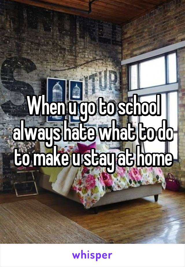 When u go to school always hate what to do to make u stay at home