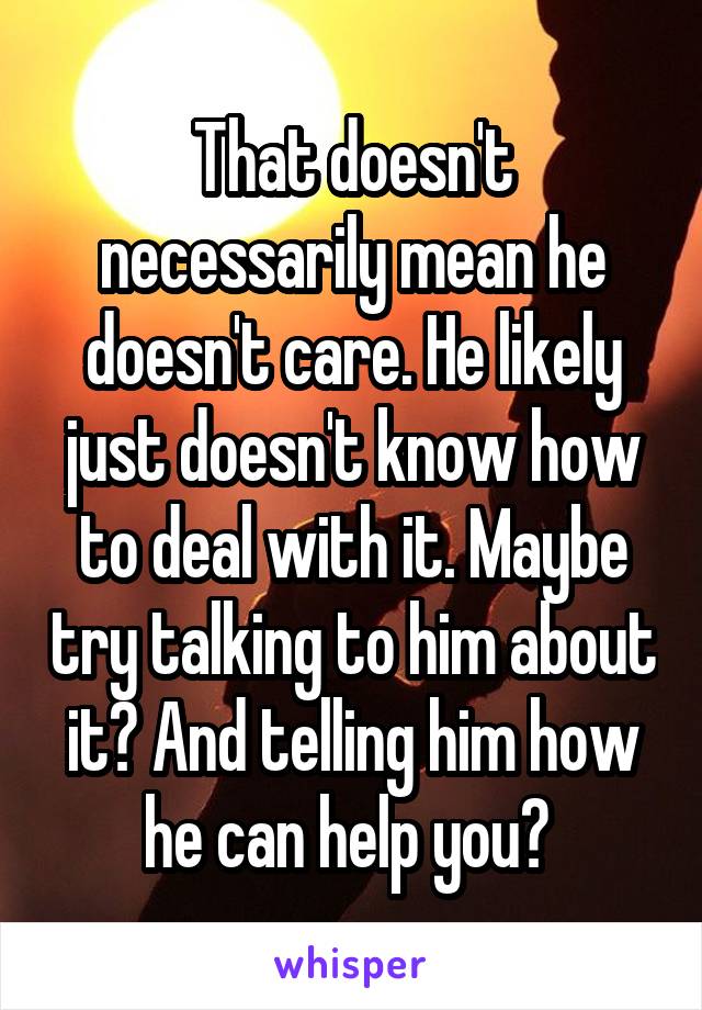 That doesn't necessarily mean he doesn't care. He likely just doesn't know how to deal with it. Maybe try talking to him about it? And telling him how he can help you? 