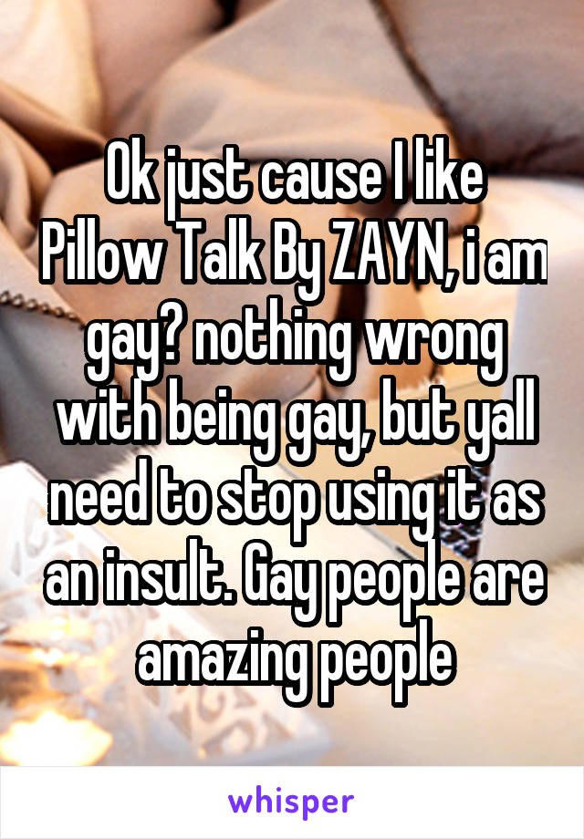 Ok just cause I like Pillow Talk By ZAYN, i am gay? nothing wrong with being gay, but yall need to stop using it as an insult. Gay people are amazing people