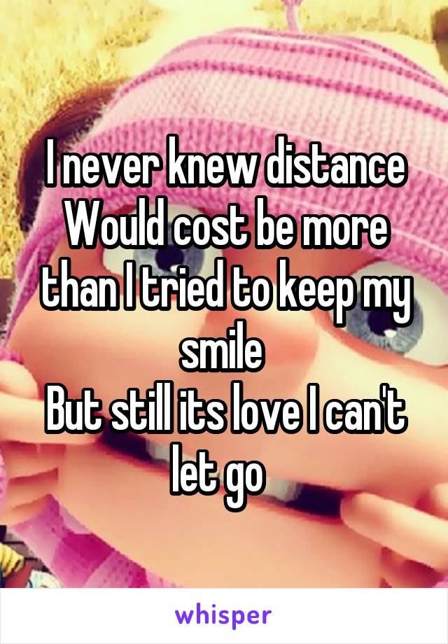 I never knew distance
Would cost be more than I tried to keep my smile 
But still its love I can't let go  