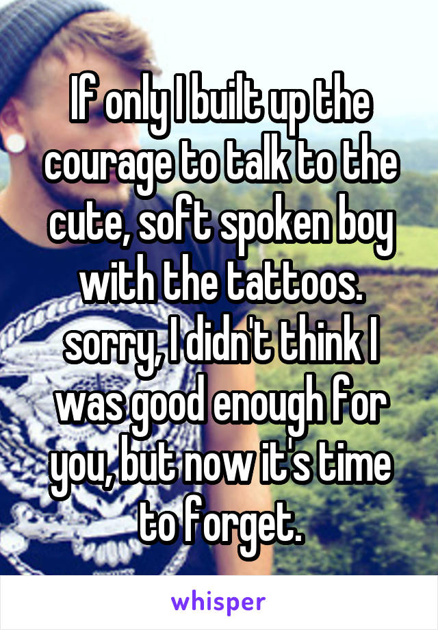 If only I built up the courage to talk to the cute, soft spoken boy with the tattoos. sorry, I didn't think I was good enough for you, but now it's time to forget.