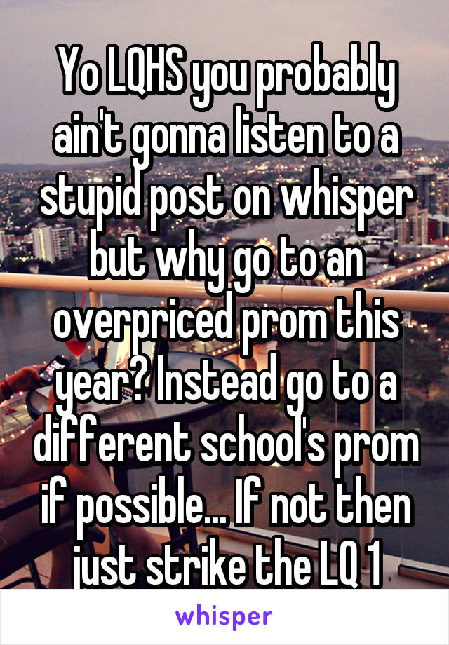 Yo LQHS you probably ain't gonna listen to a stupid post on whisper but why go to an overpriced prom this year? Instead go to a different school's prom if possible... If not then just strike the LQ 1