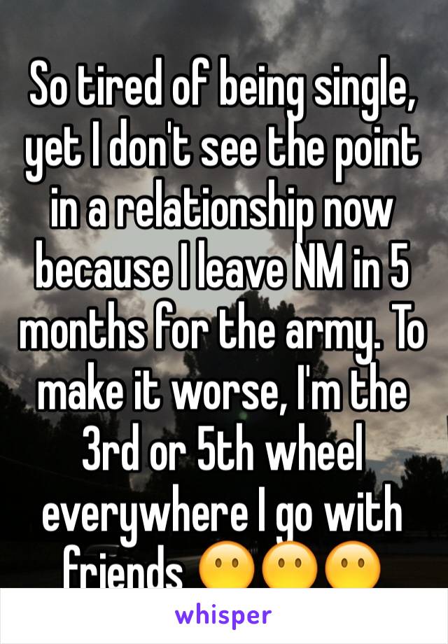 So tired of being single, yet I don't see the point in a relationship now because I leave NM in 5 months for the army. To make it worse, I'm the 3rd or 5th wheel everywhere I go with friends 😶😶😶