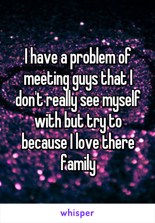 I have a problem of meeting guys that I don't really see myself with but try to because I love there family