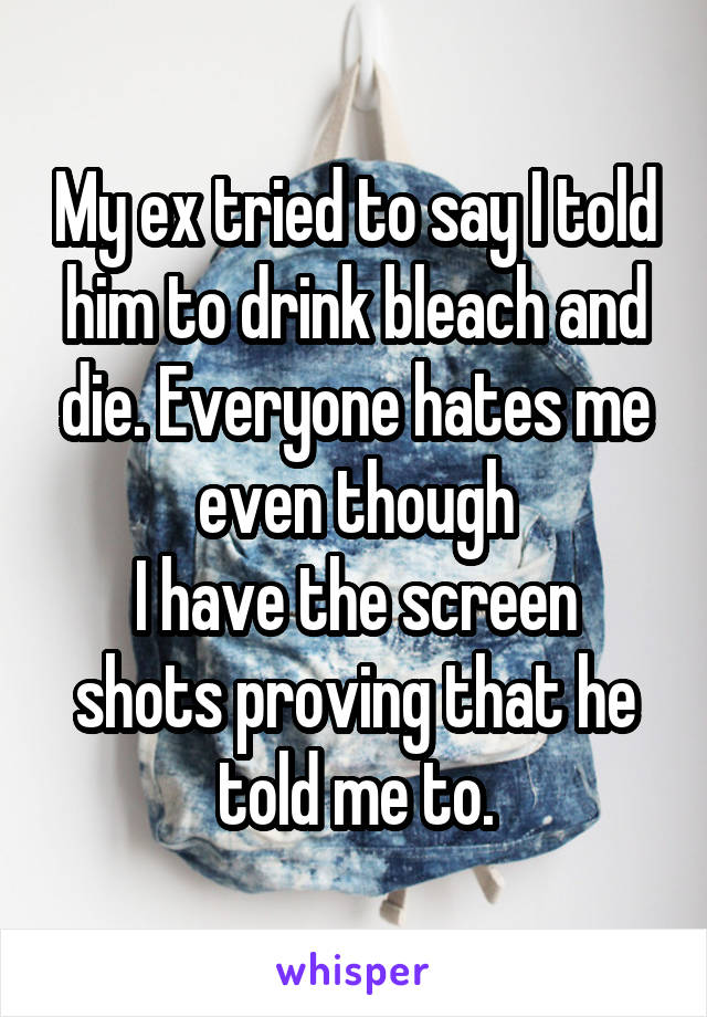 My ex tried to say I told him to drink bleach and die. Everyone hates me even though
I have the screen shots proving that he told me to.