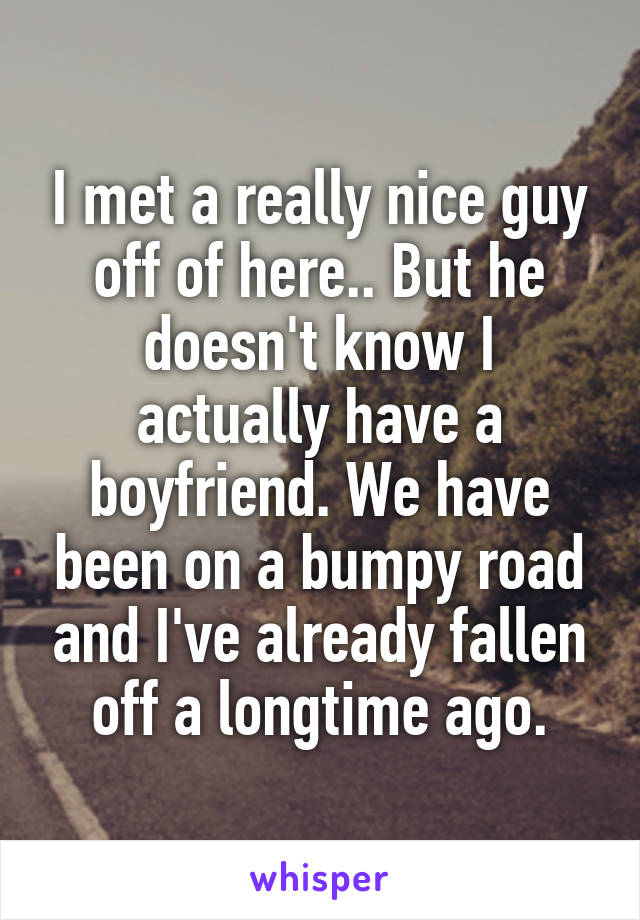 I met a really nice guy off of here.. But he doesn't know I actually have a boyfriend. We have been on a bumpy road and I've already fallen off a longtime ago.