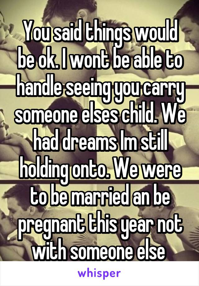 You said things would be ok. I wont be able to handle seeing you carry someone elses child. We had dreams Im still holding onto. We were to be married an be pregnant this year not with someone else 