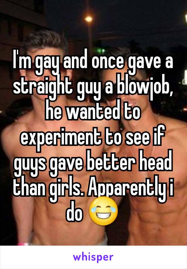 I'm gay and once gave a straight guy a blowjob, he wanted to experiment to see if guys gave better head than girls. Apparently i do 😂