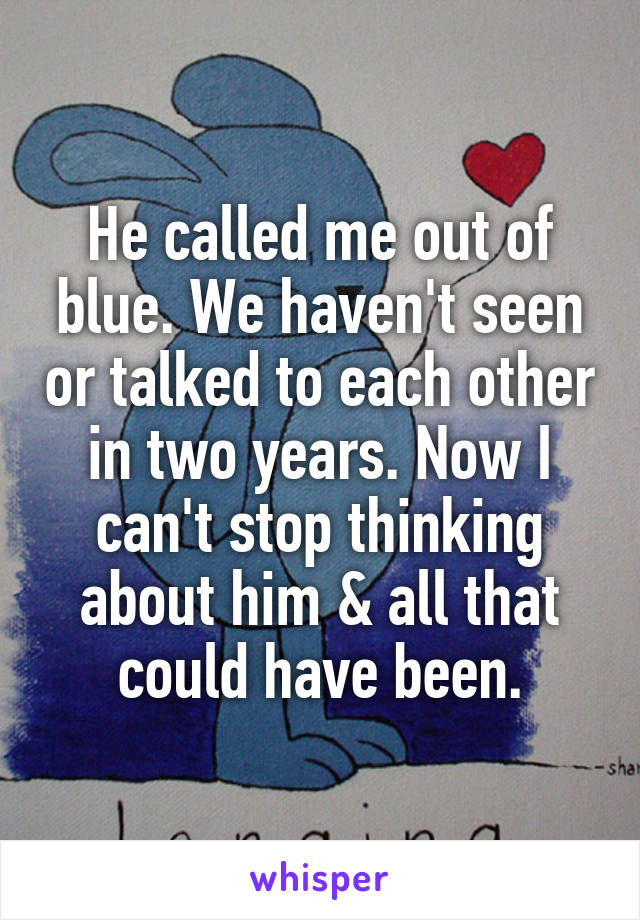 He called me out of blue. We haven't seen or talked to each other in two years. Now I can't stop thinking about him & all that could have been.