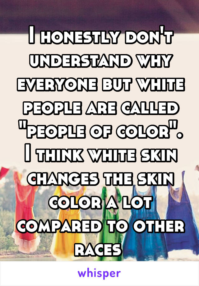 I honestly don't understand why everyone but white people are called "people of color". I think white skin changes the skin color a lot compared to other races 