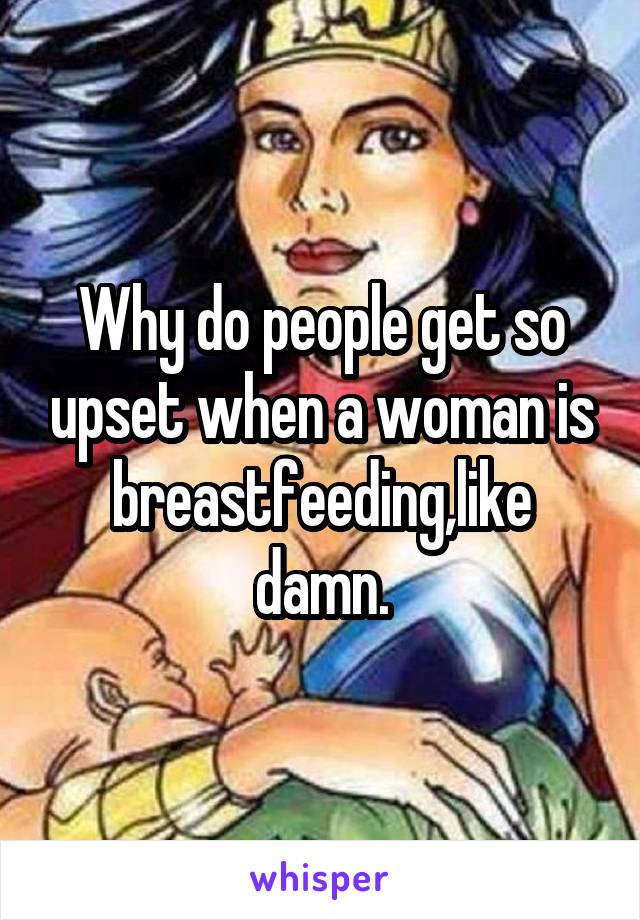 Why do people get so upset when a woman is breastfeeding,like damn.