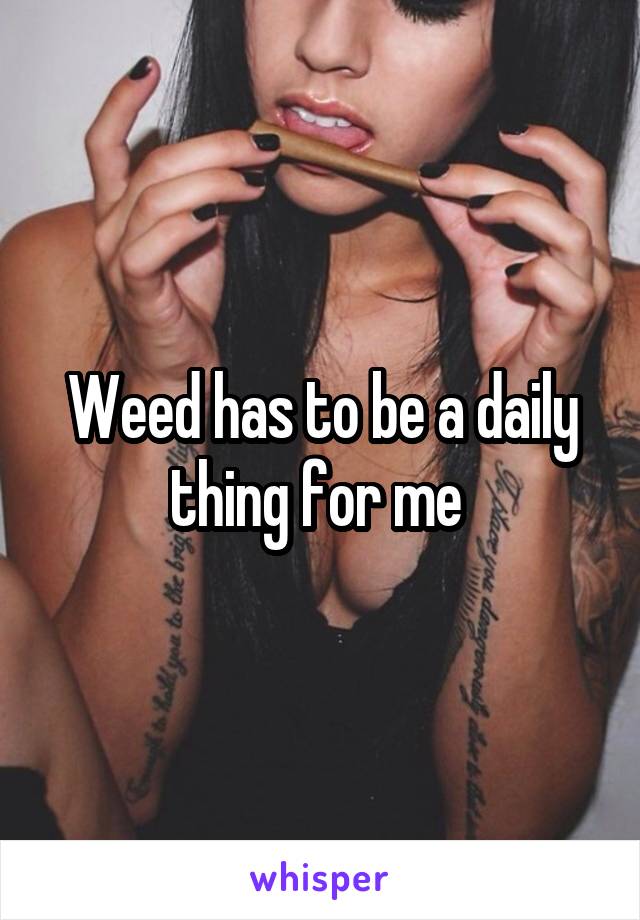 Weed has to be a daily thing for me 