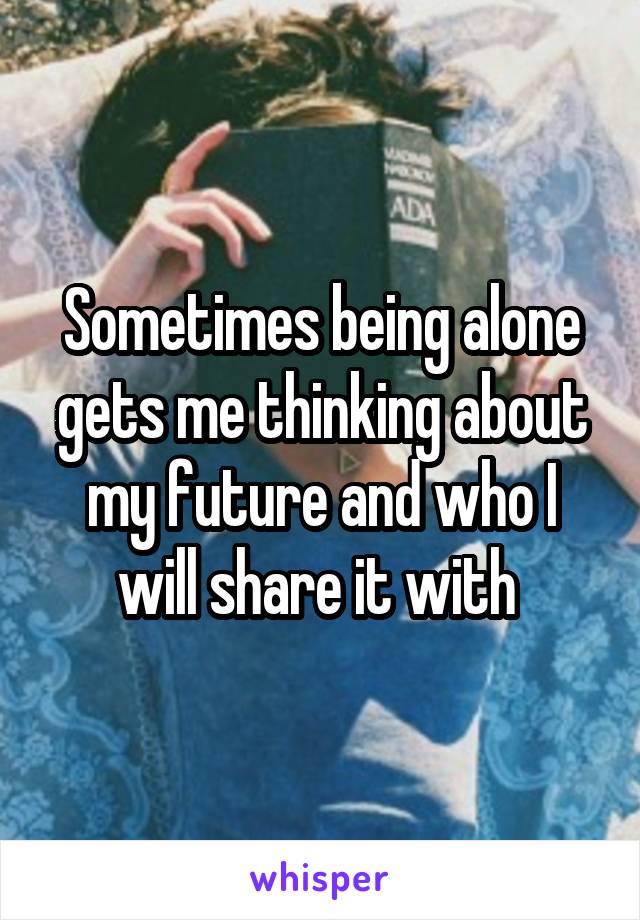 Sometimes being alone gets me thinking about my future and who I will share it with 