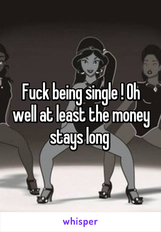 Fuck being single ! Oh well at least the money stays long 