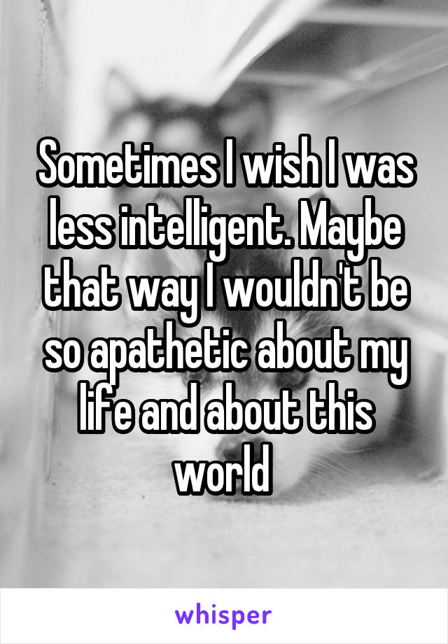 Sometimes I wish I was less intelligent. Maybe that way I wouldn't be so apathetic about my life and about this world 