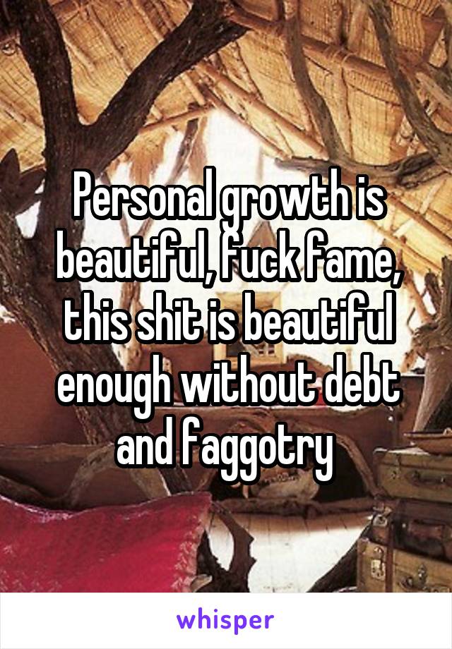 Personal growth is beautiful, fuck fame, this shit is beautiful enough without debt and faggotry 