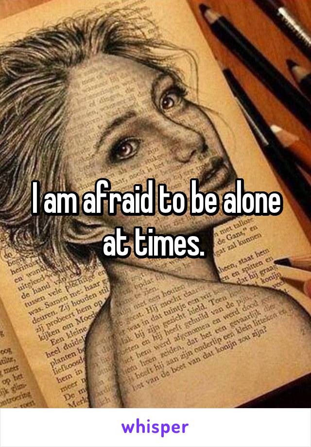 I am afraid to be alone at times. 