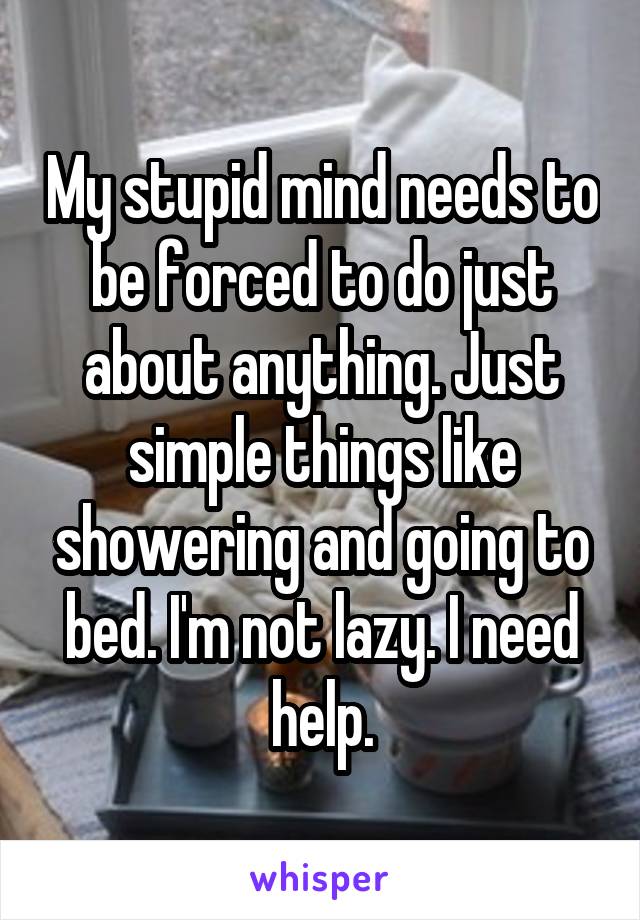 My stupid mind needs to be forced to do just about anything. Just simple things like showering and going to bed. I'm not lazy. I need help.