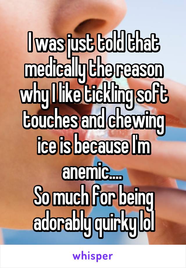 I was just told that medically the reason why I like tickling soft touches and chewing ice is because I'm anemic.... 
So much for being adorably quirky lol