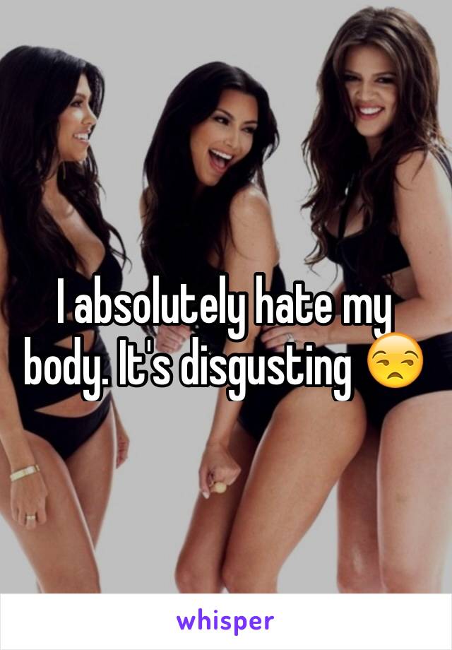 I absolutely hate my body. It's disgusting 😒