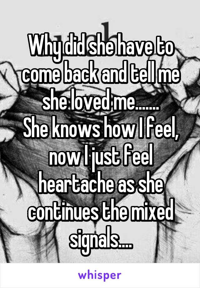 Why did she have to come back and tell me she loved me.......
She knows how I feel, now I just feel heartache as she continues the mixed signals....