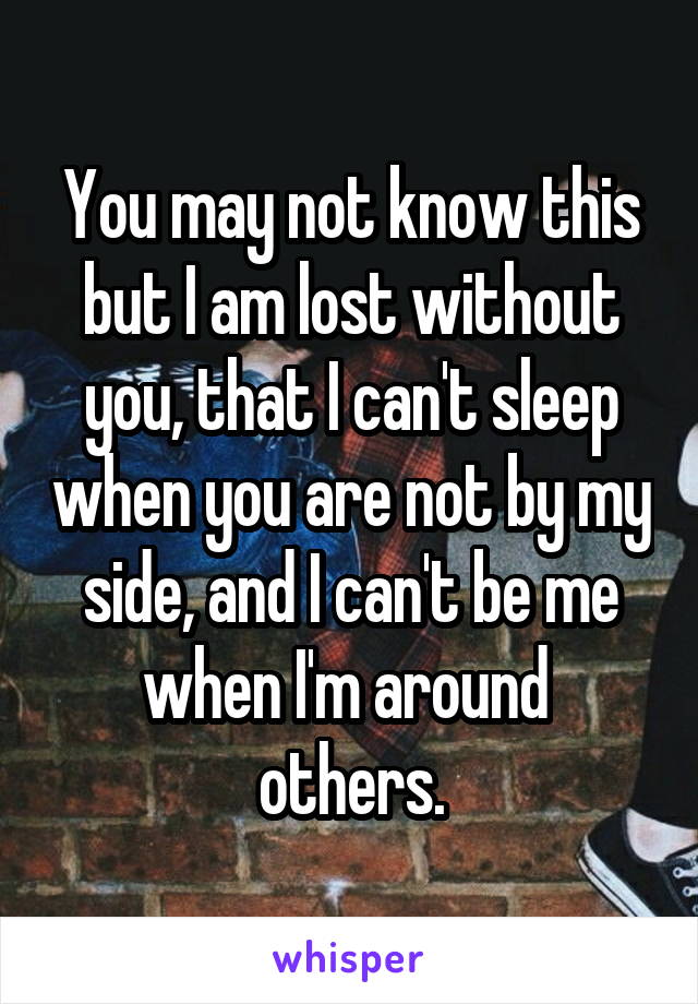 You may not know this but I am lost without you, that I can't sleep when you are not by my side, and I can't be me when I'm around  others.