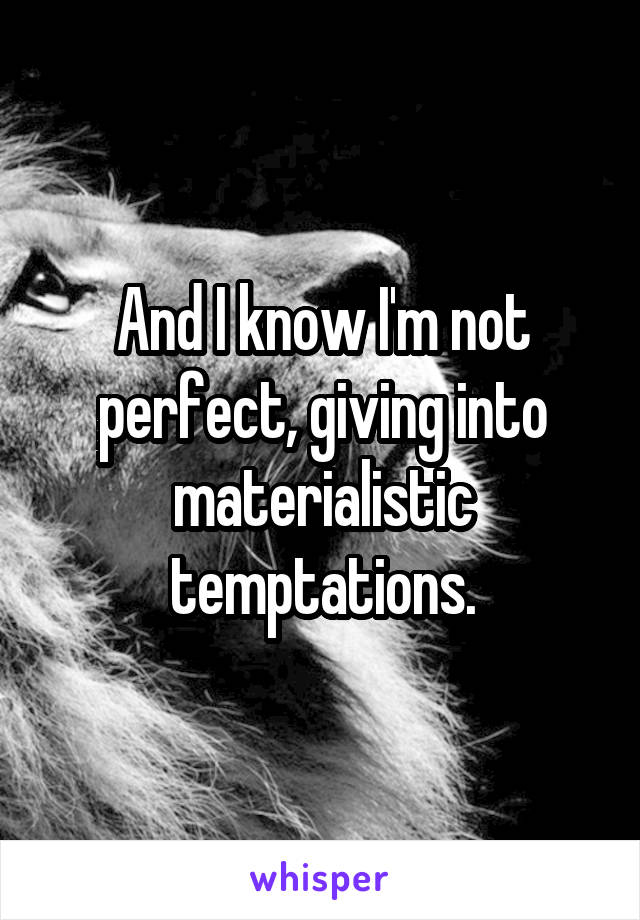 And I know I'm not perfect, giving into materialistic temptations.