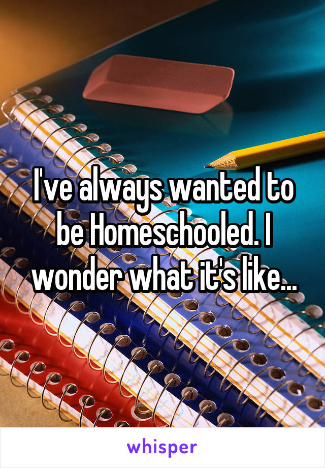 I've always wanted to be Homeschooled. I wonder what it's like...