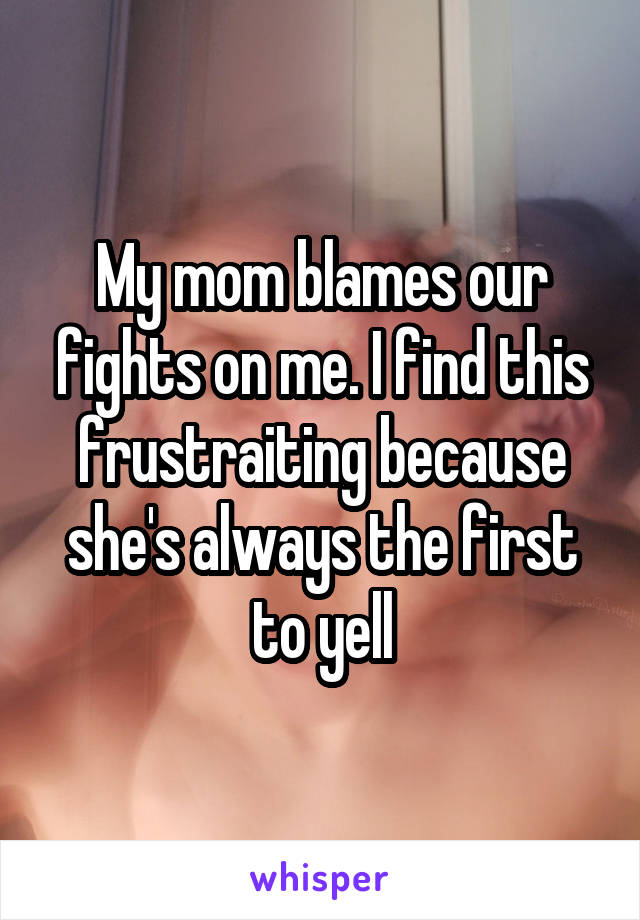 My mom blames our fights on me. I find this frustraiting because she's always the first to yell